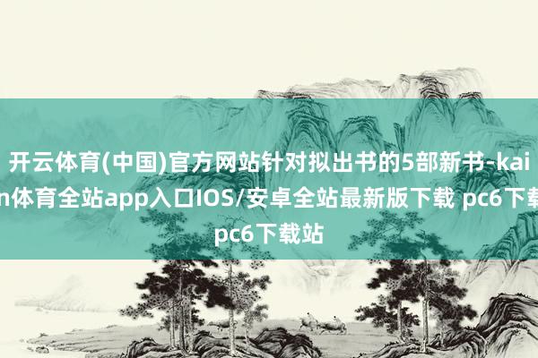 开云体育(中国)官方网站针对拟出书的5部新书-kaiyun体育全站app入口IOS/安卓全站最新版下载 pc6下载站