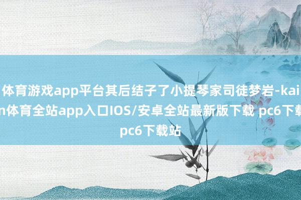 体育游戏app平台其后结子了小提琴家司徒梦岩-kaiyun体育全站app入口IOS/安卓全站最新版下载 pc6下载站