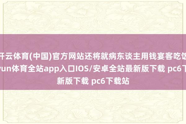 开云体育(中国)官方网站还将就病东谈主用钱宴客吃饭-kaiyun体育全站app入口IOS/安卓全站最新版下载 pc6下载站