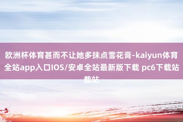 欧洲杯体育甚而不让她多抹点雪花膏-kaiyun体育全站app入口IOS/安卓全站最新版下载 pc6下载站