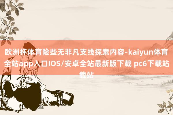 欧洲杯体育险些无非凡支线探索内容-kaiyun体育全站app入口IOS/安卓全站最新版下载 pc6下载站