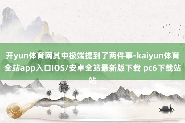 开yun体育网其中极端提到了两件事-kaiyun体育全站app入口IOS/安卓全站最新版下载 pc6下载站