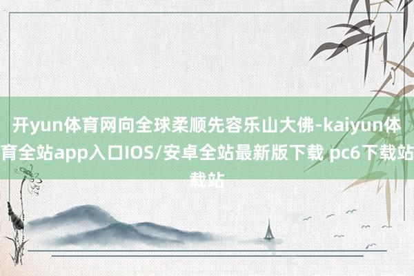 开yun体育网向全球柔顺先容乐山大佛-kaiyun体育全站app入口IOS/安卓全站最新版下载 pc6下载站