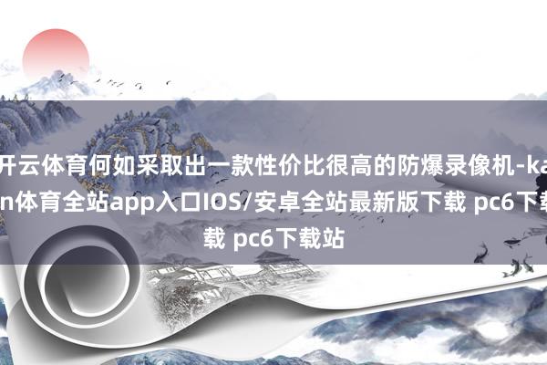 开云体育何如采取出一款性价比很高的防爆录像机-kaiyun体育全站app入口IOS/安卓全站最新版下载 pc6下载站