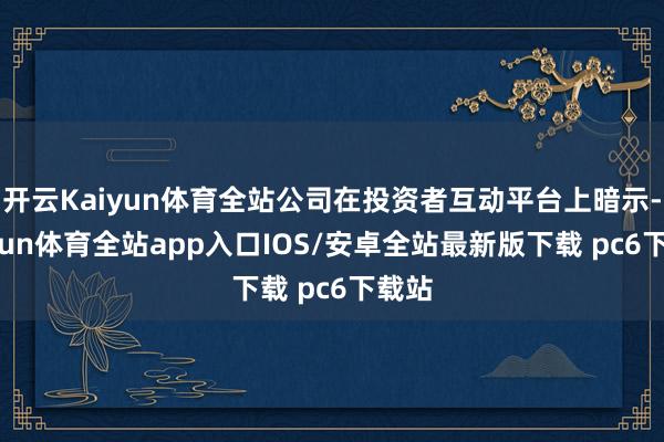 开云Kaiyun体育全站公司在投资者互动平台上暗示-kaiyun体育全站app入口IOS/安卓全站最新版下载 pc6下载站