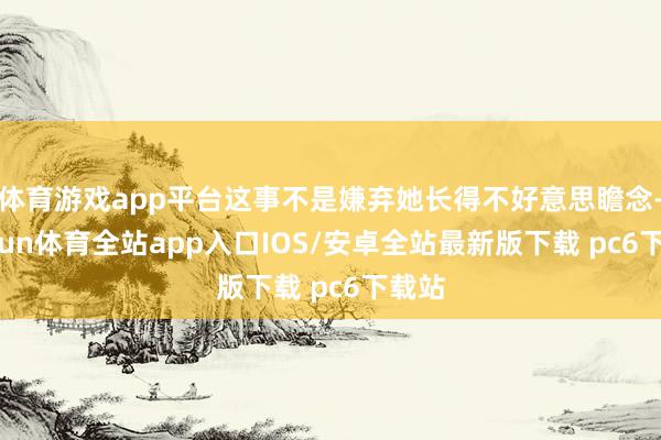 体育游戏app平台这事不是嫌弃她长得不好意思瞻念-kaiyun体育全站app入口IOS/安卓全站最新版下载 pc6下载站