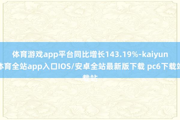 体育游戏app平台同比增长143.19%-kaiyun体育全站app入口IOS/安卓全站最新版下载 pc6下载站