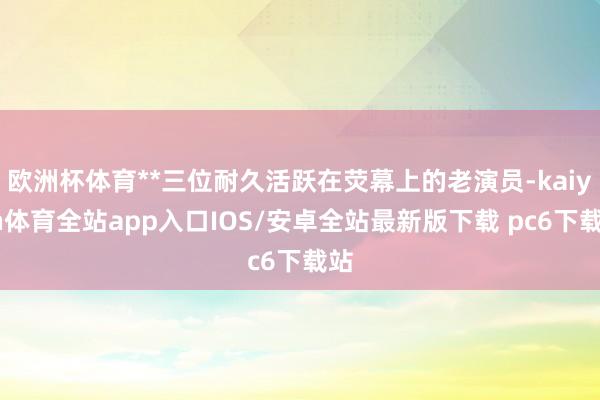 欧洲杯体育**三位耐久活跃在荧幕上的老演员-kaiyun体育全站app入口IOS/安卓全站最新版下载 pc6下载站