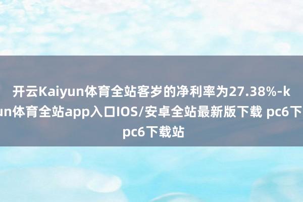 开云Kaiyun体育全站客岁的净利率为27.38%-kaiyun体育全站app入口IOS/安卓全站最新版下载 pc6下载站