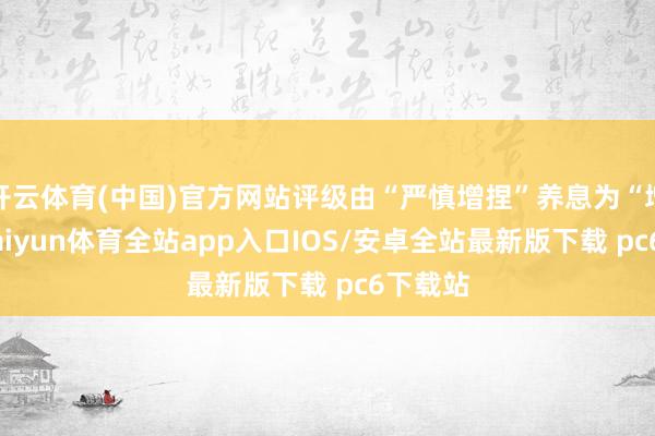 开云体育(中国)官方网站评级由“严慎增捏”养息为“增捏”-kaiyun体育全站app入口IOS/安卓全站最新版下载 pc6下载站