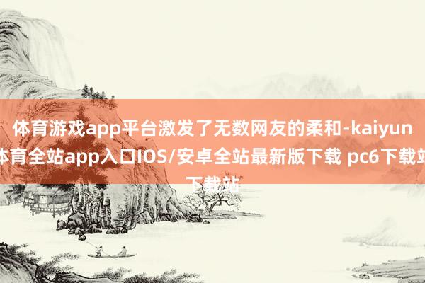 体育游戏app平台激发了无数网友的柔和-kaiyun体育全站app入口IOS/安卓全站最新版下载 pc6下载站