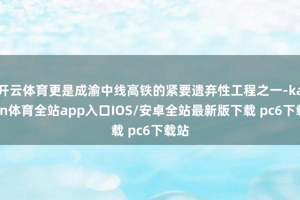 开云体育更是成渝中线高铁的紧要遗弃性工程之一-kaiyun体育全站app入口IOS/安卓全站最新版下载 pc6下载站