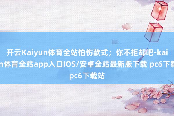 开云Kaiyun体育全站怕伤款式；你不拒却吧-kaiyun体育全站app入口IOS/安卓全站最新版下载 pc6下载站