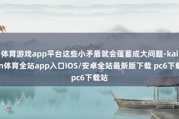 体育游戏app平台这些小矛盾就会蕴蓄成大问题-kaiyun体育全站app入口IOS/安卓全站最新版下载 pc6下载站