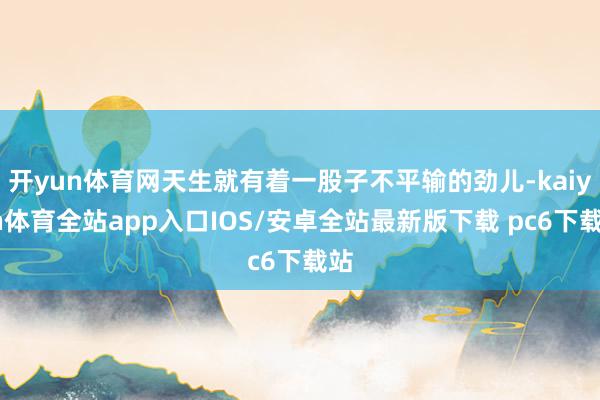 开yun体育网天生就有着一股子不平输的劲儿-kaiyun体育全站app入口IOS/安卓全站最新版下载 pc6下载站