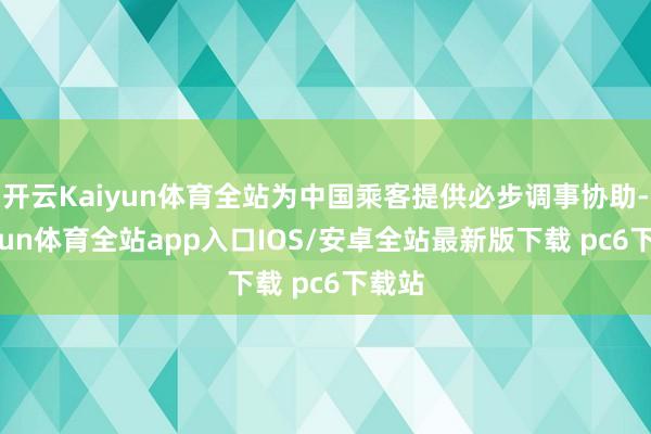 开云Kaiyun体育全站为中国乘客提供必步调事协助-kaiyun体育全站app入口IOS/安卓全站最新版下载 pc6下载站