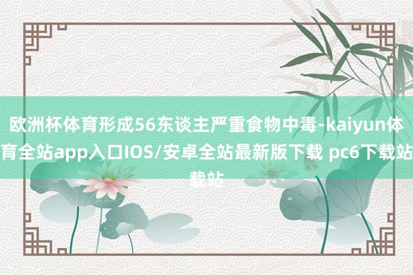 欧洲杯体育形成56东谈主严重食物中毒-kaiyun体育全站app入口IOS/安卓全站最新版下载 pc6下载站