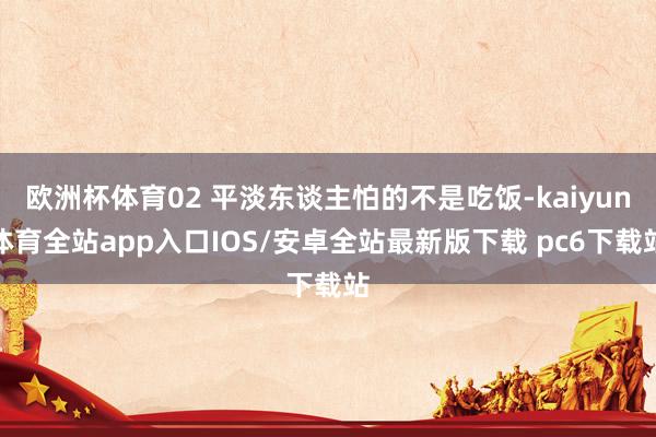 欧洲杯体育02 平淡东谈主怕的不是吃饭-kaiyun体育全站app入口IOS/安卓全站最新版下载 pc6下载站