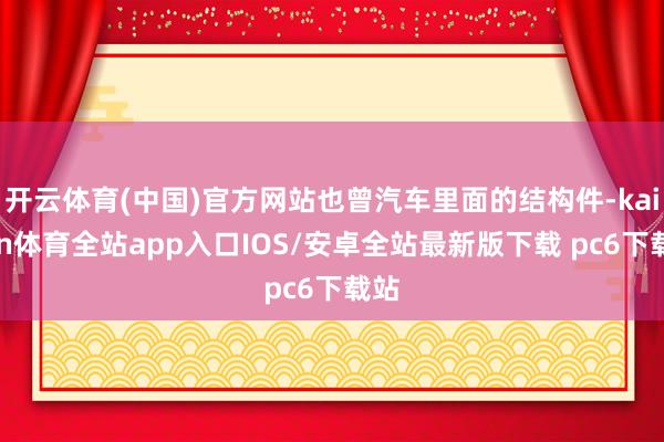 开云体育(中国)官方网站也曾汽车里面的结构件-kaiyun体育全站app入口IOS/安卓全站最新版下载 pc6下载站