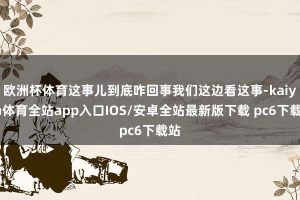 欧洲杯体育这事儿到底咋回事我们这边看这事-kaiyun体育全站app入口IOS/安卓全站最新版下载 pc6下载站