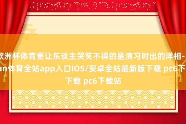 欧洲杯体育更让东谈主哭笑不得的是演习时出的洋相-kaiyun体育全站app入口IOS/安卓全站最新版下载 pc6下载站