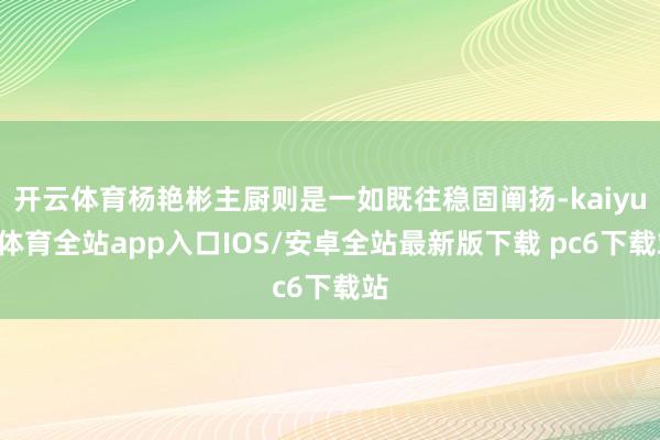 开云体育杨艳彬主厨则是一如既往稳固阐扬-kaiyun体育全站app入口IOS/安卓全站最新版下载 pc6下载站