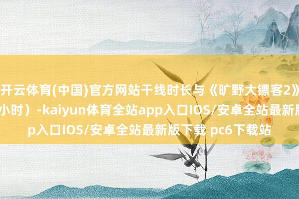 开云体育(中国)官方网站干线时长与《旷野大镖客2》特别（约50到60小时）-kaiyun体育全站app入口IOS/安卓全站最新版下载 pc6下载站