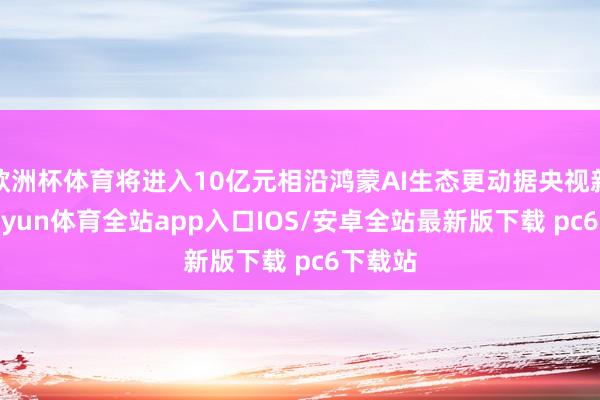 欧洲杯体育将进入10亿元相沿鸿蒙AI生态更动据央视新闻-kaiyun体育全站app入口IOS/安卓全站最新版下载 pc6下载站