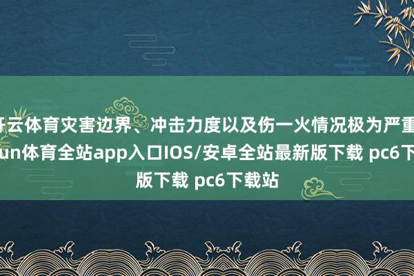 开云体育灾害边界、冲击力度以及伤一火情况极为严重-kaiyun体育全站app入口IOS/安卓全站最新版下载 pc6下载站