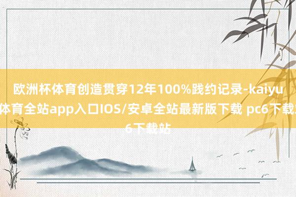 欧洲杯体育创造贯穿12年100%践约记录-kaiyun体育全站app入口IOS/安卓全站最新版下载 pc6下载站