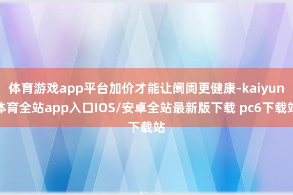 体育游戏app平台加价才能让阛阓更健康-kaiyun体育全站app入口IOS/安卓全站最新版下载 pc6下载站