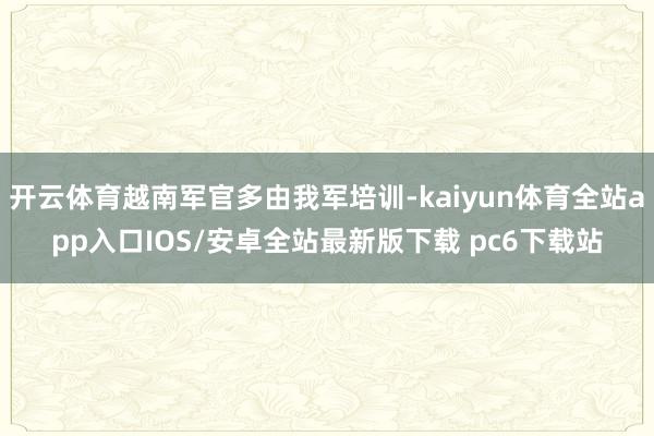 开云体育越南军官多由我军培训-kaiyun体育全站app入口IOS/安卓全站最新版下载 pc6下载站