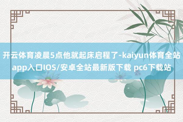 开云体育凌晨5点他就起床启程了-kaiyun体育全站app入口IOS/安卓全站最新版下载 pc6下载站