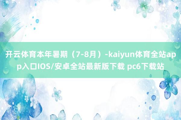 开云体育本年暑期（7-8月）-kaiyun体育全站app入口IOS/安卓全站最新版下载 pc6下载站