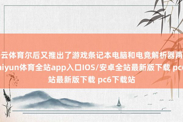 开云体育尔后又推出了游戏条记本电脑和电竞解析器两类产物-kaiyun体育全站app入口IOS/安卓全站最新版下载 pc6下载站