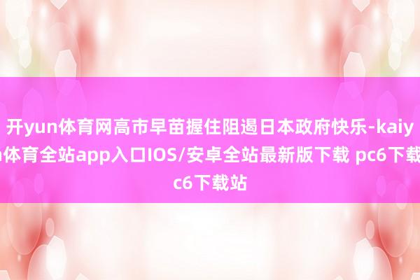 开yun体育网高市早苗握住阻遏日本政府快乐-kaiyun体育全站app入口IOS/安卓全站最新版下载 pc6下载站