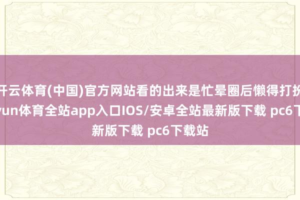 开云体育(中国)官方网站看的出来是忙晕圈后懒得打扮-kaiyun体育全站app入口IOS/安卓全站最新版下载 pc6下载站